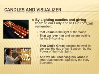 CANDLES AND VISUALIZER
 By Lighting candles and giving

them to our Lady and to Our Lord, we
remember:



that Jesus is the light of the World
That we love him and we are waiting
for his 2nd coming.



That God’s Grace became to dwell in
our soul the day of our Baptism, by the
Power of the Holy Spirit.



And we still receiving his Grace in
other Sacraments, Specially the Holy
Eucharist.

 