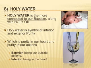 8) HOLY WATER
 HOLY WATER is the more

connected to our Baptism, along
with HOLY OIL.
 Holy water is symbol of interior

and exterior Purity
 Which is purity in our heart and

purity in our actions



Exterior, being our outside
actions.
Interior, being in the heart.

 