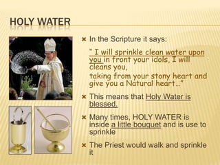 HOLY WATER
 In the Scripture it says:

“ I will sprinkle clean water upon
you in front your idols, I will
cleans you,
taking from your stony heart and
give you a Natural heart…”
 This means that Holy Water is

blessed.
 Many times, HOLY WATER is

inside a little bouquet and is use to
sprinkle
 The Priest would walk and sprinkle

it

 