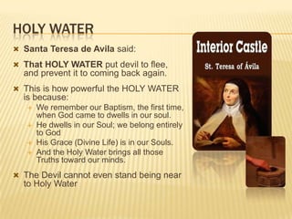 HOLY WATER
 Santa Teresa de Avila said:
 That HOLY WATER put devil to flee,

and prevent it to coming back again.
 This is how powerful the HOLY WATER

is because:






We remember our Baptism, the first time,
when God came to dwells in our soul.
He dwells in our Soul; we belong entirely
to God
His Grace (Divine Life) is in our Souls.
And the Holy Water brings all those
Truths toward our minds.

 The Devil cannot even stand being near

to Holy Water

 