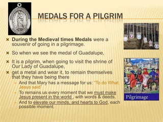 MEDALS FOR A PILGRIM
 During the Medieval times Medals were a

souvenir of going in a pilgrimage.
 So when we see the medal of Guadalupe,
 It is a pilgrim, when going to visit the shrine of

Our Lady of Guadalupe,
 get a metal and wear it, to remain themselves
that they have being there




And that Mary has a message for us: “To do What
Jesus said”
To remains us every moment that we must make
Jesus present in the world , with words & deeds.
And to elevate our minds, and hearts to God, each
possible moment.

 