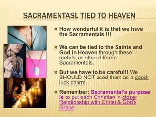 SACRAMENTASL TIED TO HEAVEN
 How wonderful it is that we have

the Sacramentals !!!
 We can be tied to the Saints and

God in Heaven through these
metals, or other different
Sacramentals.
 But we have to be careful!! We

SHOULD NOT used them as a goodluck charm…
 Remember: Sacramental’s purpose

is to put each Christian in closer
Relationship with Christ & God’s
Grace.

 