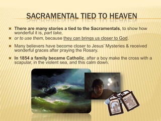 SACRAMENTAL TIED TO HEAVEN
 There are many stories a tied to the Sacramentals, to show how

wonderful it is, part take,
 or to use them, because they can brings us closer to God.
 Many believers have become closer to Jesus’ Mysteries & received

wonderful graces after praying the Rosary.
 In 1854 a family became Catholic, after a boy make the cross with a

scapular, in the violent sea, and this calm down.

 