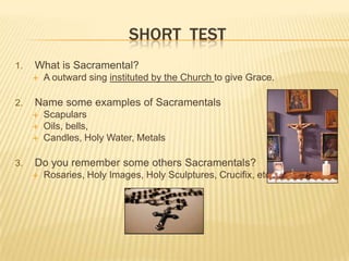 SHORT TEST
1.

What is Sacramental?


2.

Name some examples of Sacramentals




3.

A outward sing instituted by the Church to give Grace.

Scapulars
Oils, bells,
Candles, Holy Water, Metals

Do you remember some others Sacramentals?


Rosaries, Holy Images, Holy Sculptures, Crucifix, etc.,,

 