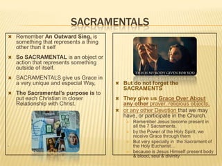 SACRAMENTALS
 Remember An Outward Sing, is

something that represents a thing
other than it self
 So SACRAMENTAL is an object or

action that represents something
outside of itself.
 SACRAMENTALS give us Grace in

a very unique and especial Way,
 The Sacramental’s purpose is to

put each Christian in closer
Relationship with Christ.

 But do not forget the

SACRAMENTS
 They give us Grace Over About

any other prayer, religious objects,
 or any other Devotion that we may
have, or participate in the Church.




.




Remember Jesus become present in
all the 7 Sacraments,
by the Power of the Holy Spirit, we
receive Grace through them
But very specially in the Sacrament of
the Holy Eucharist…
because is Jesus Himself present body
& blood, soul & divinity.

 