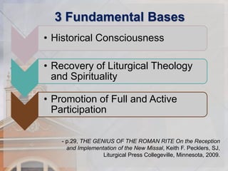 3 Fundamental Bases 
• Historical Consciousness 
• Recovery of Liturgical Theology 
and Spirituality 
• Promotion of Full and Active 
Participation 
- p.29, THE GENIUS OF THE ROMAN RITE On the Reception 
and Implementation of the New Missal, Keith F. Pecklers, SJ, 
Liturgical Press Collegeville, Minnesota, 2009. 
 