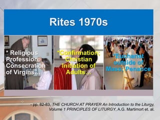 Rites 1970s 
* Religious 
Profession; 
Consecration 
of Virgins… 
*Confirmation; 
Christian 
Initiation of 
Adults… 
*Eucharist 
outside of 
Mass; Penance 
- pp. 82-83, THE CHURCH AT PRAYER An Introduction to the Liturgy, 
Volume 1 PRINCIPLES OF LITURGY, A.G. Martimort et. al. 
 
