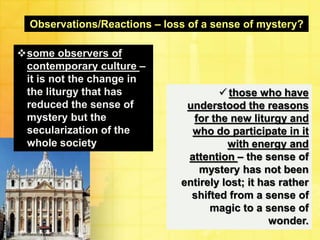 Observations/Reactions – loss of a sense of mystery? 
some observers of 
contemporary culture – 
it is not the change in 
the liturgy that has 
reduced the sense of 
mystery but the 
secularization of the 
whole society 
 those who have 
understood the reasons 
for the new liturgy and 
who do participate in it 
with energy and 
attention – the sense of 
mystery has not been 
entirely lost; it has rather 
shifted from a sense of 
magic to a sense of 
wonder. 
 
