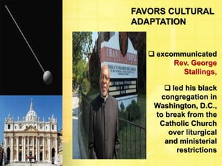 FAVORS CULTURAL 
ADAPTATION 
 excommunicated 
Rev. George 
Stallings, 
 led his black 
congregation in 
Washington, D.C., 
to break from the 
Catholic Church 
over liturgical 
and ministerial 
restrictions 
 