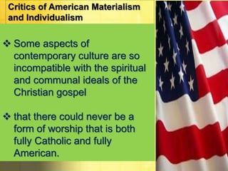 Critics of American Materialism 
and Individualism 
 Some aspects of 
contemporary culture are so 
incompatible with the spiritual 
and communal ideals of the 
Christian gospel 
 that there could never be a 
form of worship that is both 
fully Catholic and fully 
American. 
 