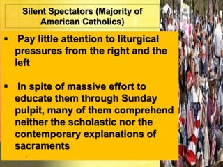 Silent Spectators (Majority of 
American Catholics) 
 Pay little attention to liturgical 
pressures from the right and the 
left 
 In spite of massive effort to 
educate them through Sunday 
pulpit, many of them comprehend 
neither the scholastic nor the 
contemporary explanations of 
sacraments 
. 
 