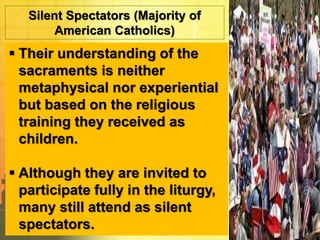 Silent Spectators (Majority of 
American Catholics) 
 Their understanding of the 
sacraments is neither 
metaphysical nor experiential 
but based on the religious 
training they received as 
children. 
 Although they are invited to 
participate fully in the liturgy, 
many still attend as silent 
spectators. 
 