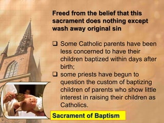Freed from the belief that this 
sacrament does nothing except 
wash away original sin 
 Some Catholic parents have been 
less concerned to have their 
children baptized within days after 
birth; 
 some priests have begun to 
question the custom of baptizing 
children of parents who show little 
interest in raising their children as 
Catholics. 
Sacrament of Baptism 
 