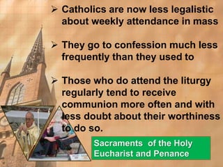  Catholics are now less legalistic 
about weekly attendance in mass 
 They go to confession much less 
frequently than they used to 
 Those who do attend the liturgy 
regularly tend to receive 
communion more often and with 
less doubt about their worthiness 
to do so. 
Sacraments of the Holy 
Eucharist and Penance 
 