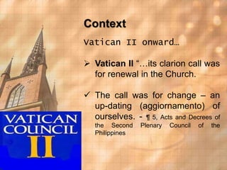 Context 
Vatican II onward… 
 Vatican II “…its clarion call was 
for renewal in the Church. 
 The call was for change – an 
up-dating (aggiornamento) of 
ourselves. - ¶ 5, Acts and Decrees of 
the Second Plenary Council of the 
Philippines 
 