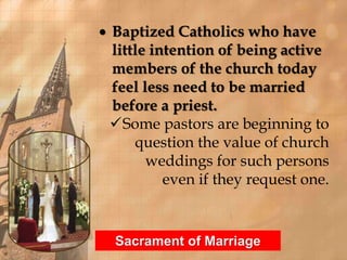  Baptized Catholics who have 
little intention of being active 
members of the church today 
feel less need to be married 
before a priest. 
Some pastors are beginning to 
question the value of church 
weddings for such persons 
even if they request one. 
Sacrament of Marriage 
 