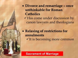  Divorce and remarriage – once 
unthinkable for Roman 
Catholics 
Has come under discussion by 
canon lawyers and theologians 
 Relaxing of restrictions for 
annulments 
It is becoming more common 
Sacrament of Marriage 
 