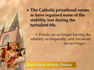  The Catholic priesthood seems 
to have regained some of the 
stability lost during the 
turbulent 60s 
 Priests are no longer leaving the 
ministry so frequently, and vocations 
are no longer …. 
Sacrament of Holy Orders 
 