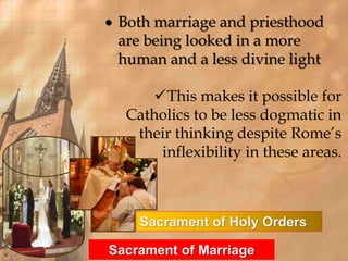  Both marriage and priesthood 
are being looked in a more 
human and a less divine light 
This makes it possible for 
Catholics to be less dogmatic in 
their thinking despite Rome’s 
inflexibility in these areas. 
Sacrament of Holy Orders 
Sacrament of Marriage 
 