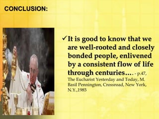 CONCLUSION: 
It is good to know that we 
are well-rooted and closely 
bonded people, enlivened 
by a consistent flow of life 
through centuries…. - p.47, 
The Eucharist Yesterday and Today, M. 
Basil Pennington, Crossroad, New York, 
N.Y.,1985 
 