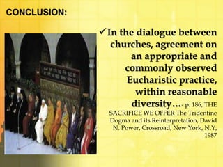 CONCLUSION: 
In the dialogue between 
churches, agreement on 
an appropriate and 
commonly observed 
Eucharistic practice, 
within reasonable 
diversity…- p. 186, THE 
SACRIFICE WE OFFER The Tridentine 
Dogma and its Reinterpretation, David 
N. Power, Crossroad, New York, N.Y, 
1987 
 
