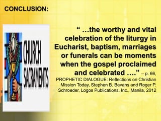 CONCLUSION: 
“ …the worthy and vital 
celebration of the liturgy in 
Eucharist, baptism, marriages 
or funerals can be moments 
when the gospel proclaimed 
and celebrated ….” – p. 66, 
PROPHETIC DIALOGUE: Reflections on Christian 
Mission Today, Stephen B. Bevans and Roger P. 
Schroeder, Logos Publications, Inc., Manila, 2012 
 