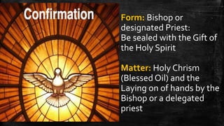 Form: Bishop or
designated Priest:
Be sealed with the Gift of
the Holy Spirit
Matter: Holy Chrism
(Blessed Oil) and the
Laying on of hands by the
Bishop or a delegated
priest
 
