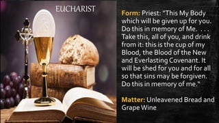 EUCHARIST Form: Priest: "This My Body
which will be given up for you.
Do this in memory of Me. . . .
Take this, all of you, and drink
from it: this is the cup of my
Blood, the Blood of the New
and Everlasting Covenant. It
will be shed for you and for all
so that sins may be forgiven.
Do this in memory of me.“
Matter: Unleavened Bread and
GrapeWine
 