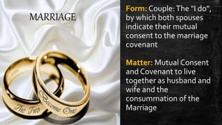 MARRIAGE
Form: Couple:The "I do",
by which both spouses
indicate their mutual
consent to the marriage
covenant
Matter: Mutual Consent
and Covenant to live
together as husband and
wife and the
consummation of the
Marriage
 