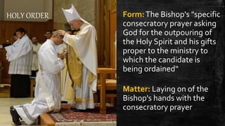 HOLY ORDER Form:The Bishop's "specific
consecratory prayer asking
God for the outpouring of
the Holy Spirit and his gifts
proper to the ministry to
which the candidate is
being ordained“
Matter: Laying on of the
Bishop's hands with the
consecratory prayer
 