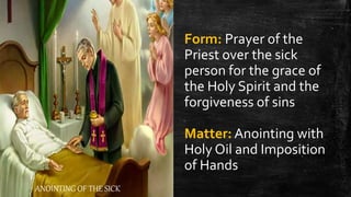 ANOINTING OF THE SICK
Form: Prayer of the
Priest over the sick
person for the grace of
the Holy Spirit and the
forgiveness of sins
Matter: Anointing with
Holy Oil and Imposition
of Hands
 