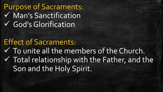 Purpose of Sacraments:
 Man’s Sanctification
 God’s Glorification
Effect of Sacraments:
 To unite all the members of the Church.
 Total relationship with the Father, and the
Son and the Holy Spirit.
 