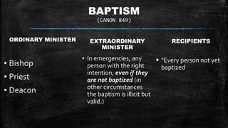 BAPTISM
(CANON 849)
ORDINARY MINISTER
▪ Bishop
▪ Priest
▪ Deacon
EXTRAORDINARY
MINISTER
▪ In emergencies, any
person with the right
intention, even if they
are not baptized (in
other circumstances
the baptism is illicit but
valid.)
RECIPIENTS
 "Every person not yet
baptized
 