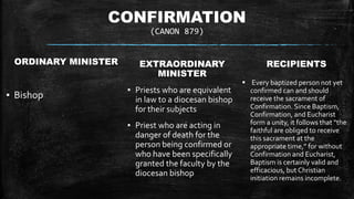 CONFIRMATION
(CANON 879)
ORDINARY MINISTER
▪ Bishop
EXTRAORDINARY
MINISTER
▪ Priests who are equivalent
in law to a diocesan bishop
for their subjects
▪ Priest who are acting in
danger of death for the
person being confirmed or
who have been specifically
granted the faculty by the
diocesan bishop
RECIPIENTS
 Every baptized person not yet
confirmed can and should
receive the sacrament of
Confirmation. Since Baptism,
Confirmation, and Eucharist
form a unity, it follows that "the
faithful are obliged to receive
this sacrament at the
appropriate time,” for without
Confirmation and Eucharist,
Baptism is certainly valid and
efficacious, but Christian
initiation remains incomplete.
 