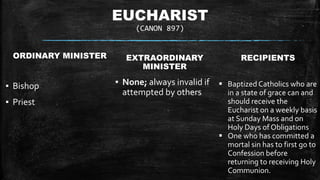 EUCHARIST
(CANON 897)
ORDINARY MINISTER
▪ Bishop
▪ Priest
EXTRAORDINARY
MINISTER
▪ None; always invalid if
attempted by others
RECIPIENTS
 Baptized Catholics who are
in a state of grace can and
should receive the
Eucharist on a weekly basis
at Sunday Mass and on
Holy Days of Obligations
 One who has committed a
mortal sin has to first go to
Confession before
returning to receiving Holy
Communion.
 