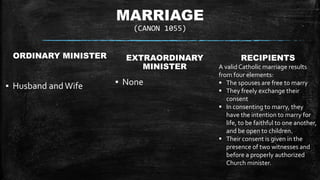 MARRIAGE
(CANON 1055)
ORDINARY MINISTER
▪ Husband and Wife
EXTRAORDINARY
MINISTER
▪ None
RECIPIENTS
A validCatholic marriage results
from four elements:
 The spouses are free to marry
 They freely exchange their
consent
 In consenting to marry, they
have the intention to marry for
life, to be faithful to one another,
and be open to children.
 Their consent is given in the
presence of two witnesses and
before a properly authorized
Church minister.
 