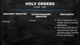 HOLY ORDERS
(CANON 1008)
ORDINARY MINISTER
▪ Bishop
EXTRAORDINARY
MINISTER
▪ None
RECIPIENTS
 Only a baptized man
validly receives sacred
ordination.
 One who fulfill all the
requirements (during
seminary days) needed
for the ordination.
 