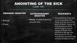 ANOINTING OF THE SICK
(CANON 998)
ORDINARY MINISTER
▪ Bishop
▪ Priest
EXTRAORDINARY
MINISTER
▪ None; invalid if done by
anyone else
RECIPIENTS
 The Anointing of the Sick
"is not a sacrament for
those only who are at the
point of death. Hence, as
soon as anyone of the
faithful begins to be in
danger of death from
sickness or old age, the
fitting time for him to
receive this sacrament has
certainly already arrived."
 