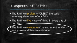 3 Aspects of Faith:
▪ The Faith we profess – (CREED) the basic
summary statement of our faith.
▪ The Faith we live – way of living in every day of
our life
▪ The Faith we celebrate – the sacrament in which
every now and then we celebrate.
 