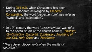 • During 314 A.D, when Christianity has been
officially declared as Religion by Emperor
Constantine, the word “sacramentum” was refer as
“symbol” and “celebration”.
• In 12th century the word “sacramentum” was refer
to the seven rituals of the church namely, Baptism,
Confirmation, Eucharist, Confession, Anointing of
the Sick, Holy Order and Matrimony.
“These Seven Sacraments gives the reality of
salvation.”
 