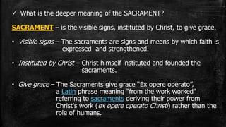  What is the deeper meaning of the SACRAMENT?
SACRAMENT – is the visible signs, instituted by Christ, to give grace.
• Visible signs – The sacraments are signs and means by which faith is
expressed and strengthened.
• Instituted by Christ – Christ himself instituted and founded the
sacraments.
• Give grace – The Sacraments give grace “Ex opere operato”,
a Latin phrase meaning "from the work worked"
referring to sacraments deriving their power from
Christ's work (ex opere operato Christi) rather than the
role of humans.
 
