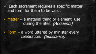  Each sacrament requires a specific matter
and form for them to be valid.
• Matter – a material thing or element use
during the rites. (Accidents)
• Form – a word uttered by minister every
celebration. (Substance)
 