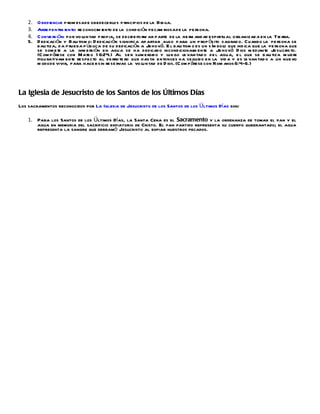 2.   O bediencia: p rom esa de obedecerlos p rincipios de la Bib lia.
    3.   Arre pentim iento: re conocim iento de la condición pecam inosa de la pe rsona.
    4.   Conve rsión: por vo luntad p ropia, se decide fo rm ar parte de la he rm andad espiritu al o rganizad a en la Tie rra.
    5.   D edicación y Bau tism o: D edicación significa apartar algo para un p rop ósito sagrad o. Cuando la pe rsona se
         bau tiza, d a p rueba p úb lica de su dedicación a Jehová. E l bau tism o es un s ím bol que ind ica que la pe rsona que
                                                                                                  o
         se som ete a la inm ersión en agua se ha dedicado incondicional ente a Je hová D ios m ediante Jesucris to.
                                                                                     m
         (C om p árese con Mateo 1 6:24.) Al se r sum ergido y lue go le van tad o de l agua, e l que se bau tiza m uere
         figu rativam ente re specto al de rro te ro que has ta entonces ha seguido en la vid a y es le van tad o a un nuevo
         m odo de vivir, para hace r sin re se rvas la vo lun tad de D ios. (C om p árese con Rom anos 6:4-6.)




La Iglesia de Jesucristo de los Santos de los Últimos Días
Los sacramentos reconocidos por La Iglesia de Jesucristo de los Santos de los Últimos Días son:

    1. Para los Santos de los Últimos Días, la Santa Cena es el Sacramento y la ordenanza de tomar el pan y el
       agua en memoria del sacrificio expiatorio de Cristo. El pan partido representa su cuerpo quebrantado; el agua
       representa la sangre que derramó Jesucristo al expiar nuestros pecados.
 