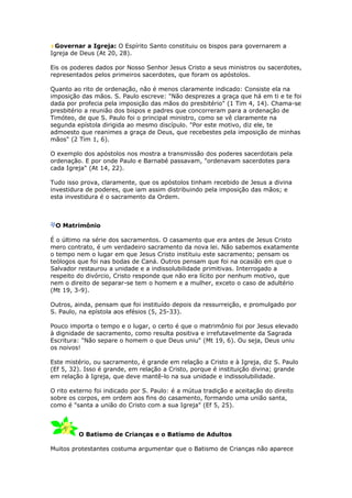 Governar a Igreja: O Espírito Santo constituiu os bispos para governarem a
Igreja de Deus (At 20, 28).

Eis os poderes dados por Nosso Senhor Jesus Cristo a seus ministros ou sacerdotes,
representados pelos primeiros sacerdotes, que foram os apóstolos.

Quanto ao rito de ordenação, não é menos claramente indicado: Consiste ela na
imposição das mãos. S. Paulo escreve: "Não desprezes a graça que há em ti e te foi
dada por profecia pela imposição das mãos do presbitério" (1 Tim 4, 14). Chama-se
presbitério a reunião dos bispos e padres que concorreram para a ordenação de
Timóteo, de que S. Paulo foi o principal ministro, como se vê claramente na
segunda epístola dirigida ao mesmo discípulo. "Por este motivo, diz ele, te
admoesto que reanimes a graça de Deus, que recebestes pela imposição de minhas
mãos" (2 Tim 1, 6).

O exemplo dos apóstolos nos mostra a transmissão dos poderes sacerdotais pela
ordenação. E por onde Paulo e Barnabé passavam, "ordenavam sacerdotes para
cada Igreja" (At 14, 22).

Tudo isso prova, claramente, que os apóstolos tinham recebido de Jesus a divina
investidura de poderes, que iam assim distribuindo pela imposição das mãos; e
esta investidura é o sacramento da Ordem.



 O Matrimônio

É o último na série dos sacramentos. O casamento que era antes de Jesus Cristo
mero contrato, é um verdadeiro sacramento da nova lei. Não sabemos exatamente
o tempo nem o lugar em que Jesus Cristo instituiu este sacramento; pensam os
teólogos que foi nas bodas de Caná. Outros pensam que foi na ocasião em que o
Salvador restaurou a unidade e a indissolubilidade primitivas. Interrogado a
respeito do divórcio, Cristo responde que não era lícito por nenhum motivo, que
nem o direito de separar-se tem o homem e a mulher, exceto o caso de adultério
(Mt 19, 3-9).

Outros, ainda, pensam que foi instituído depois da ressurreição, e promulgado por
S. Paulo, na epístola aos efésios (5, 25-33).

Pouco importa o tempo e o lugar, o certo é que o matrimônio foi por Jesus elevado
à dignidade de sacramento, como resulta positiva e irrefutavelmente da Sagrada
Escritura: "Não separe o homem o que Deus uniu" (Mt 19, 6). Ou seja, Deus uniu
os noivos!

Este mistério, ou sacramento, é grande em relação a Cristo e à Igreja, diz S. Paulo
(Ef 5, 32). Isso é grande, em relação a Cristo, porque é instituição divina; grande
em relação à Igreja, que deve mantê-lo na sua unidade e indissolubilidade.

O rito externo foi indicado por S. Paulo: é a mútua tradição e aceitação do direito
sobre os corpos, em ordem aos fins do casamento, formando uma união santa,
como é "santa a união do Cristo com a sua Igreja" (Ef 5, 25).



         O Batismo de Crianças e o Batismo de Adultos

Muitos protestantes costuma argumentar que o Batismo de Crianças não aparece
 
