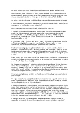 na Bíblia. Como conclusão, defendem que só os adultos podem ser batizados.

Primeiramente, nem tudo está na Bíblia, como afirma S. João: "Há ainda muitas
coisas feitas por Jesus, as quais, se se escrevessem uma por uma, creio que este
mundo não poderia conter os livros que se deveriam escrever" (Jo 21,25).

Ou seja, o fato de não estar na Bíblia não prova que não se deva batizar crianças.

A pergunta deveria ser inversa: Onde estão as provas bíblicas para a afirmação de
que apenas os adultos devem ser batizados?

Agora, vamos provar que Deus deseja o batismo das crianças.

A Sagrada Escritura menciona vários personagens pagãos que professaram a fé
cristã e se fizeram batizar "com toda a sua casa". Assim o centurião romano
Cornélio (At 10, 1s.24.44.47s), a negociante Lídia de Filipos (At 16, 14s), o
carcereiro de Filipos (At 16, 31-33), Crispo de Corinto (At 18, 8), a família de
Estéfanas (1Cor 1, 16).

A expressão "casa" ("domus", em latim; "oikos", em grego) tinha sentido amplo e
enfático na Antigüidade: designava o chefe de família com todos os seus
domésticos, inclusive as crianças (que geralmente não faltavam).

Desde o início da Igreja, os apóstolos batizavam os recém-nascidos. Assim se
expressa Orígenes (185 - 255): "A Igreja recebeu dos Apóstolos a tradição de dar
batismo também aos recém-nascidos". (Epist. ad Rom. Livro 5, 9). E S. Cipriano,
em 258, escreve: "Do batismo e da graça não devemos afastar as crianças". (Carta
a Fido).

Santo Irineu, que viveu entre 140 a 204, afirma: "Jesus veio salvar a todos os que
através dele nasceram de novo de Deus: os recém-nascidos, os meninos, os jovens
e os velhos". (Adv. Haer. livro 2)

Na "Nova e Eterna Aliança", o batismo substitui a circuncisão da "Antiga Aliança",
como rito de entrada para o povo escolhido de Deus. Ora, se o próprio Deus
ordenou a Abraão circuncidar os meninos já no 8o dia depois do nascimento, sem
exigir deles uma fé adulta e livre escolha, então não seria lógico recusar o batismo
às crianças dos pais cristãos, por causa de tais exigências.

O manual dos Apóstolos, também conhecido como 'didaqué', prescreve o batismo
para crianças.

Ou seja, era costume dos apóstolos batizarem as crianças, segundo a importância
que é o sacramento do "Batismo", pois "quem não renascer da água e do Espírito
Santo, não pode entrar no Reino de Deus".

A posição protestante é insustentável, visto que se eles tivessem que seguir tudo o
que a Bíblia ordena, como ficariam certas normas do Antigo Testamento que não
foram abolidas no Novo, mas pela Igreja que eles rejeitam? Exemplos: Não acender
fogo (para cozinhar) em nenhuma moradia no sábado (Ex. 35,3). Não semear
diferentes espécies no mesmo campo (Lev. 19,19). Não semear e colher nada, nos
campos e na vinha, no ano sabático (Ex. 23, 10-11) e (Lev. 25 3-5). Não comer os
frutos das árvores nos primeiros três anos (Lev 19, 23-25).

E, depois, se os pais são responsáveis perante Deus pelo sustento, proteção,
educação, amparo etc de seus filhos, quanto mais seriam pelo bem espiritual?
 