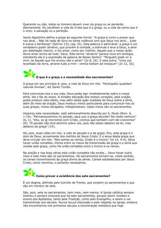 Querendo ou não, todos os homens devem viver da graça ou se perderão
eternamente. Ou escolhem a vida de Cristo que é a graça, ou a vida da carne que é
o vício; a salvação ou a perdição.

Santo Agostinho define a graça da seguinte forma: "A graça é como o prazer que
nos atrai... Não há nada de duro na santa violência com que Deus nos atrai... tudo
é suave e benfazejo" (Sermo 133, cap. XI). Esta palavra é admirável: a graça é um
verdadeiro poder atrativo, que provém à vontade, a estimula e leva a Deus, a atrai
por deleitação interior, e faz amar, como por instinto, Aquele que a nossa razão
devia amar acima de tudo: Deus. Este termo "atrativo" parece novo em teologia,
entretanto ele é a expressão da palavra de Nosso Senhor: "Ninguém pode vir a
mim, se Aquele que me enviou não o atrair" (Jo 8, 22). E esta outra: "Uma vez
levantado da terra, atrairei tudo a mim - omnia traham ad meipsum" (Jo 12, 32).



         O que é a graça e a necessidade dos sacramentos?

A graça em seu princípio é, pois, a vida de Deus em nós: "Participatio quaedam
naturae divinae", diz Santo Tomás.

Para comunicar-nos a sua vida, Deus podia agir imediatamente sobre a nossa
alma; ele o faz às vezes. A simples elevação dos nossos corações, pela oração,
podia produzir este efeito, mas além desta ação imediata de Deus sobre a alma,
além do meio da oração, Deus instituiu meios particulares para comunicar-nos as
suas graças, meios obrigados, indispensáveis: estes meios são os sacramentos.

Vejamos esta necessidade; está admiravelmente descrita por S. Paulo (Rom. 6,
1-14): "Permaneceremos no pecado, para que a graça abunde? De modo nenhum"
(6, 1). "Ora, se já morremos com Cristo, cremos que também com ele viveremos"
(8). "O pecado não terá domínio sobre vós, pois não estais debaixo da lei, mas
debaixo da graça" (14).

Há, pois, duas vidas em nós: a vida do pecado e a da graça. Ora, esta graça é o
dom de Deus, proveniente dos méritos de Jesus Cristo. É a seiva desta graça que
deve circular em nós: "Nós somos os ramos, Cristo é o tronco" (Jo 15, 4-5). Deve
haver união completa, íntima entre os meios de transmissão da graça e a alma que
recebe esta graça, como há união completa entre o tronco e os ramos.

Na oração e nas boas obras esta união completa não existe... Deve haver outro
meio e este meio são os sacramentos. Os sacramentos tornam-se, neste sentido,
os canais transmissores da graça divina às almas. Canais estabelecidos por Jesus
Cristo, como veremos, e portanto necessários.



         Como provar a existência dos sete sacramentos?

É um dogma, definido pelo Concílio de Trento, que existem os sacramentos e que
são em número de sete.

São, pois, sete os sacramentos, nem mais, nem menos. A Igreja católica sempre
ensinou e sempre ensinará que há sete sacramentos, porque assim recebeu o
ensino dos Apóstolos, tanto pela Tradição, como pelo Evangelho, e assim o vai
transmitindo aos séculos. Nunca houve discussão a este respeito na Igreja, embora
não encontremos nos primeiros séculos a enumeração metódica que hoje
 