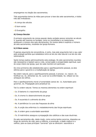 empregamos na citação dos sacramentos.

Três argumentos temos às mãos para provar a tese dos sete sacramentos, e todos
três são irrefutáveis:

 A crença dos séculos

 O bom-senso

 O Evangelho

A) Crença Secular

O primeiro argumento da crença popular desta verdade parece remontar ao século
V, quando até mesmos os hereges, como os monofisitas e os nestorianos,
aceitavam o número dos sete sacramentos. Em textos deles é explícito o número
de sete sacramentos, recebidos da Igreja Romana.

b) O Bom-senso

É apenas argumento de conveniência, é certo, mas este argumento tem o seu valor
pela analogia perfeita que estabelece entre as leis da vida natural e as leis da vida
sobrenatural.

Santo tomas explica admiravelmente esta analogia. Os sete sacramentos reunidos
são necessários e bastam para a vida, conservação e prosperidade espiritual, quer
do corpo inteiro da Igreja, quer de cada membro em particular.

Os cinco primeiros são estabelecidos para o aperfeiçoamento pessoal, os dois
últimos para o governo e a multiplicação da Igreja.

Na ordem natural, para o aperfeiçoamento pessoal, é preciso: 1o. nascer; 2o.
fortificar-se; 3o. alimentar-se; 4o. curar-se na enfermidade; 5o. refazer-se nos
achaques da velhice.

Para o aperfeiçoamento moral a humanidade carece de: 1o. Autoridade para
governar, 2o. Propagação para perpetuar-se.

Tal é a ordem natural. Temos os mesmos elementos na ordem espiritual:

 1o. O batismo é o nascimento da graça

 2o. A crisma é o desenvolvimento da graça

 3o. A eucaristia é o alimento da alma

 4o. A penitência é a cura das fraquezas da alma

 5o. A unção dos enfermos é o restabelecimento das forças espirituais

 6o. A ordem gera a autoridade sacerdotal

 7o. O matrimônio assegura a propagação dos católicos e das suas doutrinas.

Os sete sacramentos são, deste modo, como outros tantos socorros, dispostos ao
longo do caminho da vida, para a infância, a juventude, a idade madura e a
velhice; para as duas principais "carreiras" que se oferecem: sacerdócio e
 