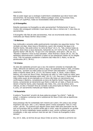 casamento.

Não se pode negar que a analogia é admirável e estabelece que deve haver sete
sacramentos. Se houvesse menos, faltaria qualquer coisa; se houvesse mais,
haveria um supérfluo; todas as necessidades estão preenchidas.

c) O Evangelho

Estarão expressos no Evangelho os sete sacramentos? Perfeitamente! O que o
muitos não conseguem entender é que Jesus não citou o número de 7, mas citou os
sacramentos.

O Evangelho não fala de sete sacramentos, mas vai enumerando todos os sete,
instituídos por Nosso Senhor Jesus Cristo:

 O Batismo

Sua instituição e preceito estão positivamente marcados nos seguintes textos: "Em
verdade vos digo, disse Jesus a Nicodemos, quem não renascer da água e do
Espírito Santo, não pode entrar no reino de Deus" (Jo 3, 5). "Ide, ensinai todas as
gentes, disse Jesus a seus discípulos, batizando-as, em nome do Pai, do Filho e do
Espírito Santo" (Mt 28,19). "O que crer e for batizado, será salvo", (Mc 16, 61).
"Recebe o batismo e lava os teus pecados", disse Ananias a Saulo (At 22, 16). Os
Apóstolos administravam o batismo a todos os que desejavam alistar-se na religião
nova. Três mil pessoas receberam o batismo das mãos de S. Pedro, no dia de
pentecostes (At 2, 38-41).

 A Crisma

Os atos dos apóstolos provam que o seu rito exterior consiste na imposição das
mãos, diferente do batismo que utiliza a água. Os apóstolos Pedro e João, enviados
a Samaria, "punham as mãos sobre os que tinham sido batizados", e recebiam
estes o Espírito Santo (At 8, 12-17). Do mesmo modo, S. Paulo, vindo a Éfeso,
batizou, em nome de Jesus Cristo, discípulos de João e a "eles impôs as mãos, para
que o Espírito Santo baixasse sobre eles" (At 19, 1-6). Para que S. Paulo imporia as
mãos sobre quem já era batizado se a Crisma não fosse um sacramento que
confirmasse o Batismo, completando os dons do Espírito Santo? Segundo estes
textos, compreende-se claramente que Pedro e João de um lado, e Paulo de outro,
deram o Espírito Santo, pela imposição das mãos. Ora, uma tal prática seria
ridícula, se eles o fizessem fora da vontade e das prescrições do Mestre. A Crisma
é, pois, um sacramento instituído por Nosso Senhor.

 A Eucaristia

A palavra "Eucaristia" provém de duas palavras gregas "eu-cháris": "ação de
graça", e designa a presença real e substancial de Jesus Cristo sob as aparências
de pão e vinho.

Essa presença não foi contestada nem mesmo por Lutero. Em carta a seu amigo
Argentino (De euch. dist. I, art.) falando sobre o texto evangélico "Isto é o meu
corpo", ele diz: "Eu quereria que alguém fosse assaz hábil para persuadir-me de
que na Eucaristia não se contém senão pão e vinho: esse me prestaria um grande
serviço. Eu tenho trabalhado nessa questão a suar; porém confesso que estou
encadeado, e não vejo nenhum meio de sair daí. O texto do Evangelho é claro
demais".

Eis, em S. João, os termos de que Jesus Cristo se serviu, falando a primeira vez
 