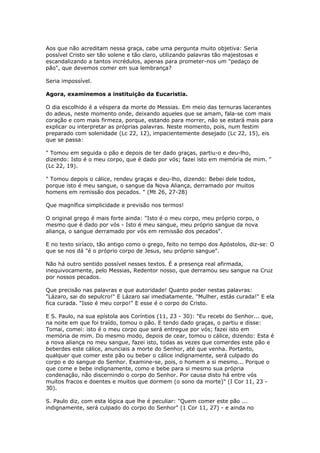 Aos que não acreditam nessa graça, cabe uma pergunta muito objetiva: Seria
possível Cristo ser tão solene e tão claro, utilizando palavras tão majestosas e
escandalizando a tantos incrédulos, apenas para prometer-nos um "pedaço de
pão", que devemos comer em sua lembrança?

Seria impossível.

Agora, examinemos a instituição da Eucaristia.

O dia escolhido é a véspera da morte do Messias. Em meio das ternuras lacerantes
do adeus, neste momento onde, deixando aqueles que se amam, fala-se com mais
coração e com mais firmeza, porque, estando para morrer, não se estará mais para
explicar ou interpretar as próprias palavras. Neste momento, pois, num festim
preparado com solenidade (Lc 22, 12), impacientemente desejado (Lc 22, 15), eis
que se passa:

" Tomou em seguida o pão e depois de ter dado graças, partiu-o e deu-lho,
dizendo: Isto é o meu corpo, que é dado por vós; fazei isto em memória de mim. "
(Lc 22, 19).

" Tomou depois o cálice, rendeu graças e deu-lho, dizendo: Bebei dele todos,
porque isto é meu sangue, o sangue da Nova Aliança, derramado por muitos
homens em remissão dos pecados. " (Mt 26, 27-28)

Que magnífica simplicidade e previsão nos termos!

O original grego é mais forte ainda: "Isto é o meu corpo, meu próprio corpo, o
mesmo que é dado por vós - Isto é meu sangue, meu próprio sangue da nova
aliança, o sangue derramado por vós em remissão dos pecados".

E no texto siríaco, tão antigo como o grego, feito no tempo dos Apóstolos, diz-se: O
que se nos dá "é o próprio corpo de Jesus, seu próprio sangue".

Não há outro sentido possível nesses textos. É a presença real afirmada,
inequivocamente, pelo Messias, Redentor nosso, que derramou seu sangue na Cruz
por nossos pecados.

Que precisão nas palavras e que autoridade! Quanto poder nestas palavras:
"Lázaro, sai do sepulcro!" E Lázaro sai imediatamente. "Mulher, estás curada!" E ela
fica curada. "Isso é meu corpo!" E esse é o corpo do Cristo.

E S. Paulo, na sua epístola aos Coríntios (11, 23 - 30): "Eu recebi do Senhor... que,
na noite em que foi traído, tomou o pão. E tendo dado graças, o partiu e disse:
Tomai, comei: isto é o meu corpo que será entregue por vós; fazei isto em
memória de mim. Do mesmo modo, depois de cear, tomou o cálice, dizendo: Esta é
a nova aliança no meu sangue, fazei isto, todas as vezes que comerdes este pão e
beberdes este cálice, anunciais a morte do Senhor, até que venha. Portanto,
qualquer que comer este pão ou beber o cálice indignamente, será culpado do
corpo e do sangue do Senhor. Examine-se, pois, o homem a si mesmo... Porque o
que come e bebe indignamente, como e bebe para si mesmo sua própria
condenação, não discernindo o corpo do Senhor. Por causa disto há entre vós
muitos fracos e doentes e muitos que dormem (o sono da morte)" (I Cor 11, 23 -
30).

S. Paulo diz, com esta lógica que lhe é peculiar: "Quem comer este pão ...
indignamente, será culpado do corpo do Senhor" (1 Cor 11, 27) - e ainda no
 