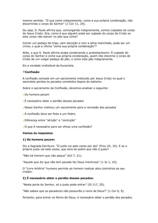 mesmo sentido: "O que come indignamente, come a sua própria condenação, não
discernindo o corpo do Senhor" (1 Cor 11, 29).

Ou seja, S. Paulo afirma que, comungando indignamente, somos culpados do corpo
de Jesus Cristo. Ora, como é que alguém pode ser culpado do corpo de Cristo se
este corpo não estiver no pão que come?

Comer um pedaço de trigo, sem devoção e com a alma manchada, pode ser um
crime, o qual a vítima "come sua própria condenação"?

Aliás, o que S. Paulo afirma acaba condenando o protestantismo: É culpado do
corpo do Senhor e come sua própria condenação, quem não discerne o corpo de
Cristo de um vulgar pedaço de pão, e come este pão indignamente.

Eis a verdade irrefutável da Eucaristia.

 Confissão

A confissão consiste em um sacramento instituído por Jesus Cristo no qual o
sacerdote perdoa os pecados cometidos depois do batismo.

Sobre o sacramento da Confissão, devemos analisar o seguinte:

 Os homens pecam

 É necessário obter o perdão desses pecados

 Nosso Senhor instituiu um sacramento para a remissão dos pecados

 A confissão deve ser feita a um Padre.

 Diferença entre "atrição" e "contrição"

 O que é necessário para ser eficaz uma confissão?

Vamos às respostas:

1) Os homens pecam:

Diz a Sagrada Escritura: "O justo cai sete vezes por dia" (Prov 24, 16). E se o
próprio justo cai sete vezes, que será do pobre que não é justo?

"Não há homem que não peque" (Ecl 7, 21).

"Aquele que diz que não tem pecado faz Deus mentiroso" (1 Jo 1, 10).

O "Livre Arbítrio" humano permite ao homem realizar atos contrários ao seu
criador.

2) É necessário obter o perdão desses pecados:

"Nesta porta do Senhor, só o justo pode entrar" (Sl 117, 20).

"Não sabeis que os pecadores não possuirão o reino de Deus?" (1 Cor 6, 9).

Portanto, para entrar no Reino de Deus, é necessário obter o perdão dos pecados.
 